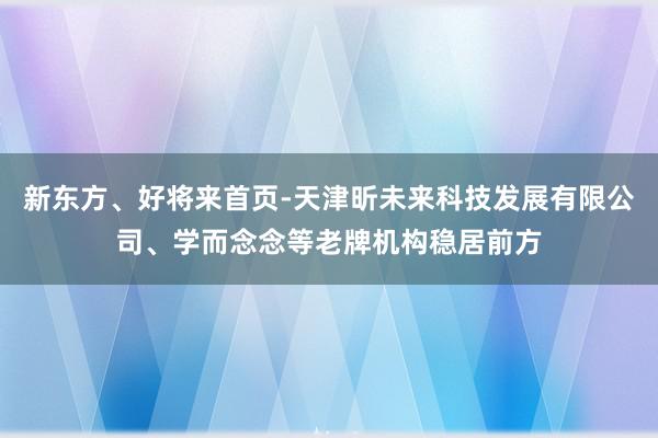 新东方、好将来首页-天津昕未来科技发展有限公司、学而念念等老牌机构稳居前方