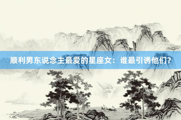 顺利男东说念主最爱的星座女：谁最引诱他们？