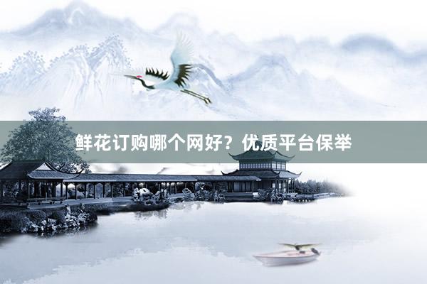 鲜花订购哪个网好？优质平台保举